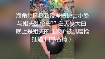 海角社区极致反差婊护士小曼与姐夫乱伦史?? 白天是大白 晚上是姐夫的性奴（被肌磨枪插逼 口爆吞精）