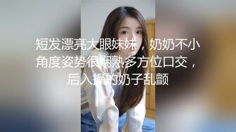 短发漂亮大眼妹妹，奶奶不小角度姿势很娴熟多方位口交，后入操的奶子乱颤