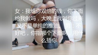 女：我给你双倍的钱，你下面给我做吗，大晚上我叫你过来又不是单纯的推油。 男：不好吧，你指哪个下面啊，用什么插你