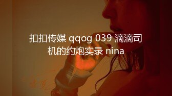 扣扣传媒 qqog 039 滴滴司机的约炮实录 nina