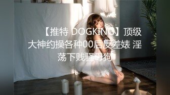 ❤️【推特 DOGKING】顶级大神约操各种00后反差婊 淫荡下贱骚母狗