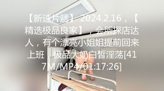 【新速片遞】 2024.2.16，【精选极品良家】，会所探店达人，有个漂亮小姐姐提前回来上班，极品大奶白皙淫荡[417M/MP4/01:17:26]