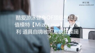 酷爱游泳健身OF顶级气质颜值模特【Mizukawa】露脸福利 道具自嗨被炮友疯狂蹂躏