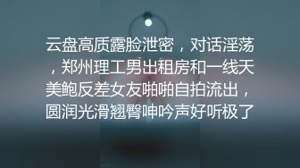 云盘高质露脸泄密，对话淫荡，郑州理工男出租房和一线天美鲍反差女友啪啪自拍流出，圆润光滑翘臀呻吟声好听极了