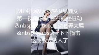 [MP4]顶级大肥臀极品骚女！第一视角求操 左右摇摆扭动&nbsp;&nbsp;主动套弄大屌&nbsp;&nbsp;一下下撞击 这屁股太诱人了