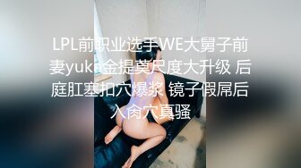 LPL前职业选手WE大舅子前妻yuka金提莫尺度大升级 后庭肛塞扣穴爆浆 镜子假屌后入肏穴真骚